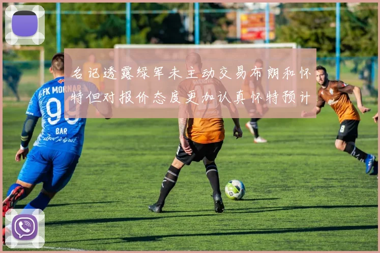 名记透露绿军未主动交易布朗和怀特但对报价态度更加认真怀特预计留队