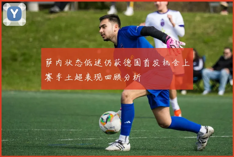 萨内状态低迷仍获德国首发机会上赛季土超表现回顾分析