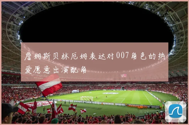 詹姆斯贝林厄姆表达对007角色的热爱愿意出演配角