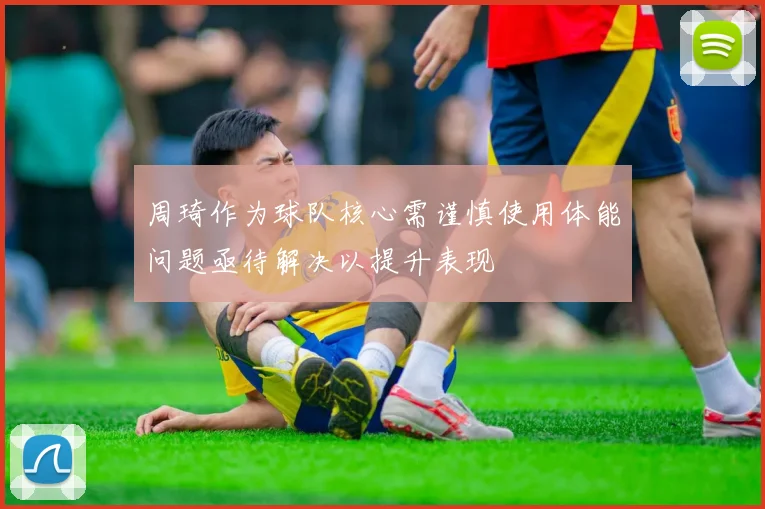 周琦作为球队核心需谨慎使用体能问题亟待解决以提升表现