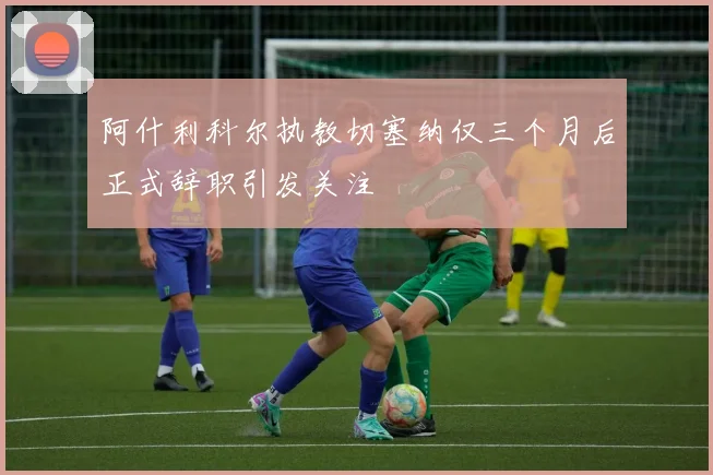 阿什利科尔执教切塞纳仅三个月后正式辞职引发关注