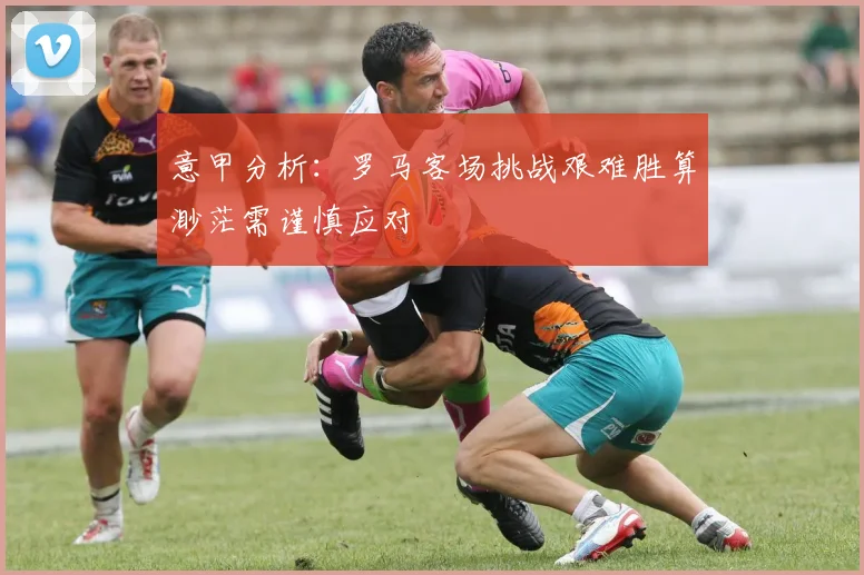 意甲分析：罗马客场挑战艰难胜算渺茫需谨慎应对