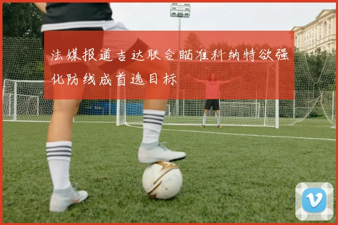 法媒报道吉达联合瞄准科纳特欲强化防线成首选目标
