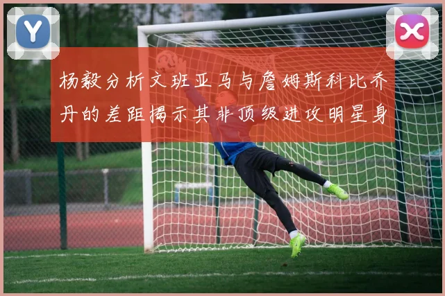 杨毅分析文班亚马与詹姆斯科比乔丹的差距揭示其非顶级进攻明星身份