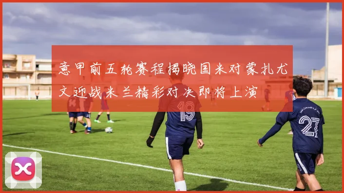 意甲前五轮赛程揭晓国米对蒙扎尤文迎战米兰精彩对决即将上演