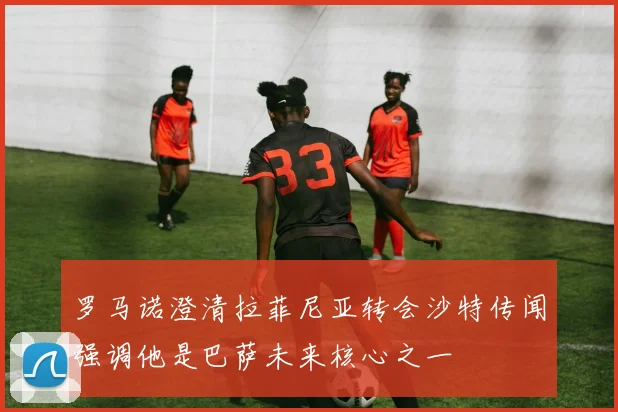 罗马诺澄清拉菲尼亚转会沙特传闻强调他是巴萨未来核心之一