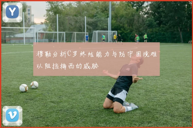 穆勒分析C罗终结能力与防守困境难以阻挡梅西的威胁