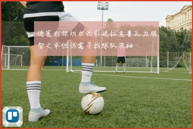 德塞利称切尔西引进拉克鲁瓦为明智之举但仍需寻找球队领袖