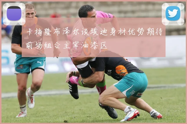 卡梅隆布泽尔谈埃迪身材优势期待前场组合主宰油漆区