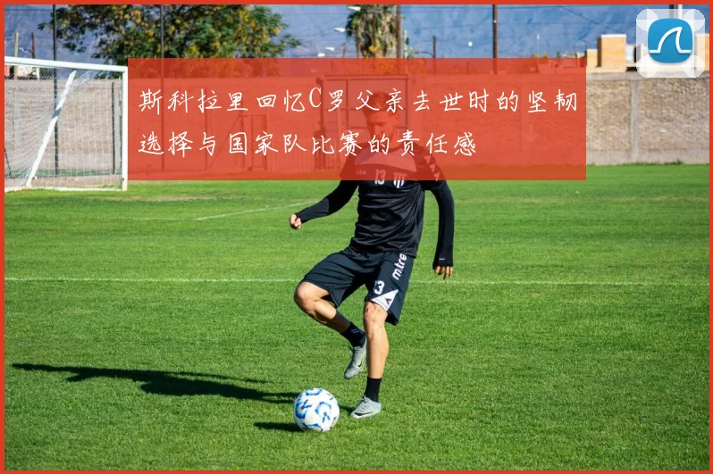斯科拉里回忆C罗父亲去世时的坚韧选择与国家队比赛的责任感