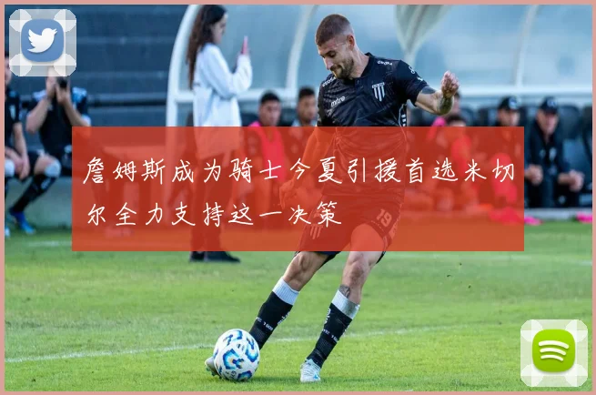詹姆斯成为骑士今夏引援首选米切尔全力支持这一决策