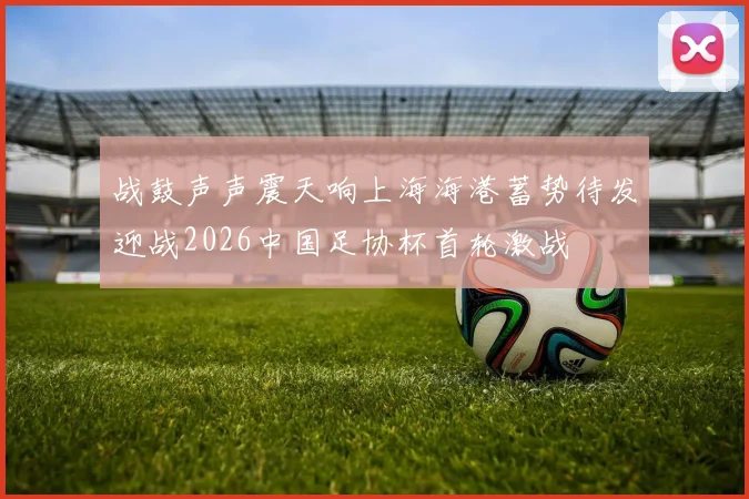 战鼓声声震天响上海海港蓄势待发迎战2026中国足协杯首轮激战