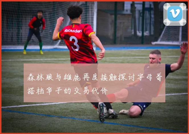 森林狼与雄鹿再度接触探讨字母哥搭档华子的交易代价