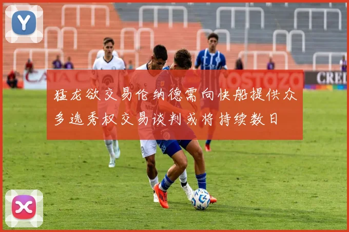 猛龙欲交易伦纳德需向快船提供众多选秀权交易谈判或将持续数日