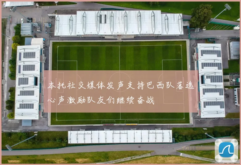 本托社交媒体发声支持巴西队落选心声激励队友们继续奋战
