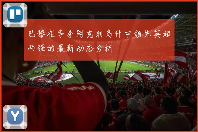 巴黎在争夺阿克利乌什中领先英超两强的最新动态分析