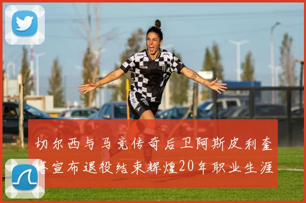 切尔西与马竞传奇后卫阿斯皮利奎塔宣布退役结束辉煌20年职业生涯