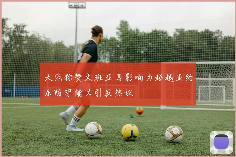 大范称赞文班亚马影响力超越亚约东防守能力引发热议