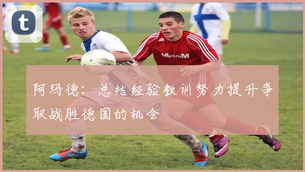 阿玛德：总结经验教训努力提升争取战胜德国的机会