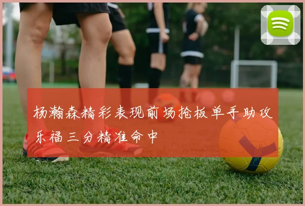 杨瀚森精彩表现前场抢板单手助攻乐福三分精准命中
