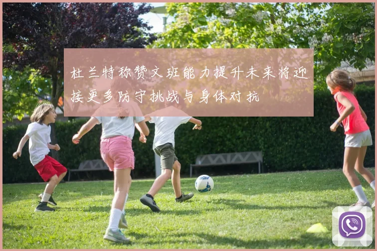 杜兰特称赞文班能力提升未来将迎接更多防守挑战与身体对抗