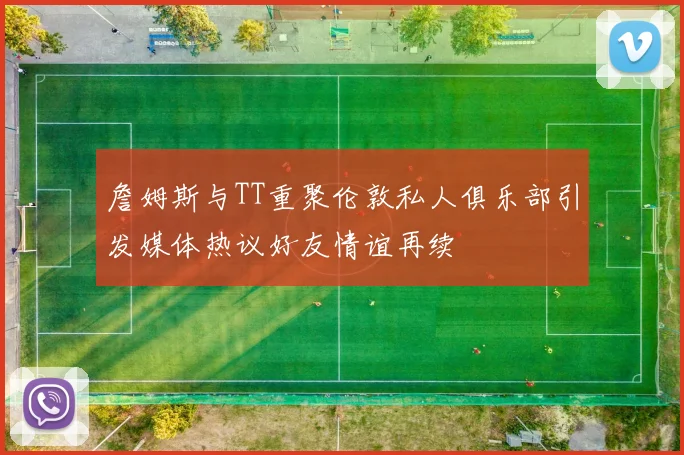 詹姆斯与TT重聚伦敦私人俱乐部引发媒体热议好友情谊再续
