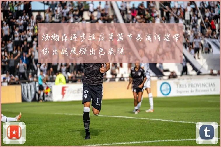 杨瀚森逐步适应男篮节奏高诗岩带伤出战展现出色表现